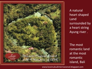 A natural 
heart shaped 
Land 
surrounded by 
a heart string 
Ayung river . 
The most 
romantic land 
at the most 
romantic 
island, Bali 
www.loveinubudinternasional.blogspot.com 
 