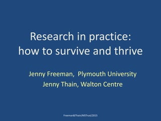 Research in practice:
how to survive and thrive
Jenny Freeman, Plymouth University
Jenny Thain, Walton Centre
Freeman&Thain/MSTrust/2015
 