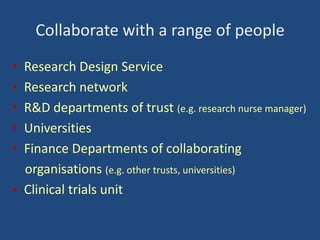 Collaborate with a range of people
•
•
•
•
•

Research Design Service
Research network
R&D departments of trust (e.g. research nurse manager)
Universities
Finance Departments of collaborating
organisations (e.g. other trusts, universities)
• Clinical trials unit

 