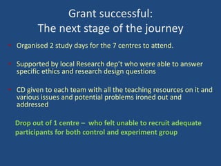 Grant successful:
The next stage of the journey
• Organised 2 study days for the 7 centres to attend.
• Supported by local Research dep’t who were able to answer
specific ethics and research design questions

• CD given to each team with all the teaching resources on it and
various issues and potential problems ironed out and
addressed
Drop out of 1 centre – who felt unable to recruit adequate
participants for both control and experiment group

 