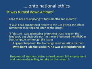 …..onto national ethics
“it was turned down 4 times”
• I had to keep re-applying “it took months and months”
• “I wish I had submitted it nearer to me …to attend the ethics
committee meeting and listen to the issues”
• “I felt sure I was addressing everything that I read on the
feedback, but obviously not” In the end I phoned the MREC at
Southampton go through the issues
– Engaged help from Uni to change randomisation method
– Why didn’t I do that earlier??? It was so straightforward!
Drop-out of another centre as lead person left employment
and no-one else willing to take on the research

 