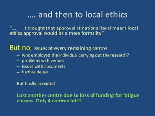 …. and then to local ethics
“….
I thought that approval at national level meant local
ethics approval would be a mere formality”

But no, issues at every remaining centre
–
–
–
–

who employed the individual carrying out the research?
problems with venues
Issues with documents
further delays

But finally accepted

Lost another centre due to loss of funding for fatigue
classes. Only 4 centres left!!

 