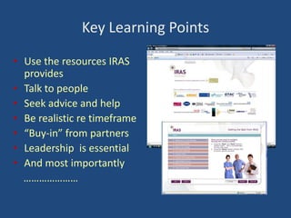 Key Learning Points
• Use the resources IRAS
provides
• Talk to people
• Seek advice and help
• Be realistic re timeframe
• “Buy-in” from partners
• Leadership is essential
• And most importantly
…………………

 