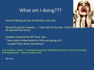 What am I doing???
• General feeling of loss of interest, even me.
• Research partner moved…… I was left on my own. I lost motivation, it
all seemed too much.
• Updates required by MS Trust but…
“I was really embarrassed as little was going on!!
I couldn’t face them sometimes”
Lost another centre “no patients met the eligibility criteria in terms of anxiety
and depression”. Now 3 centres left
•

60 mins

 