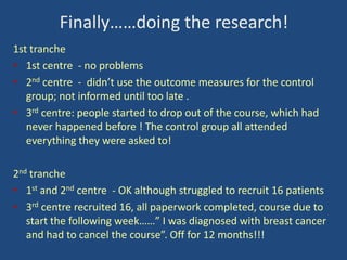 Finally……doing the research!
1st tranche
• 1st centre - no problems
• 2nd centre - didn’t use the outcome measures for the control
group; not informed until too late .
• 3rd centre: people started to drop out of the course, which had
never happened before ! The control group all attended
everything they were asked to!
2nd tranche
• 1st and 2nd centre - OK although struggled to recruit 16 patients
• 3rd centre recruited 16, all paperwork completed, course due to
start the following week……” I was diagnosed with breast cancer
and had to cancel the course”. Off for 12 months!!!

 
