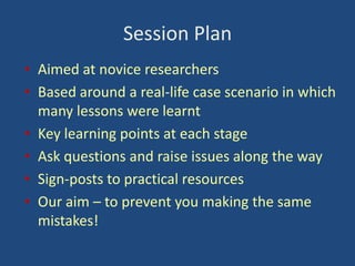 Session Plan
• Aimed at novice researchers
• Based around a real-life case scenario in which
many lessons were learnt
• Key learning points at each stage
• Ask questions and raise issues along the way
• Sign-posts to practical resources
• Our aim – to prevent you making the same
mistakes!

 