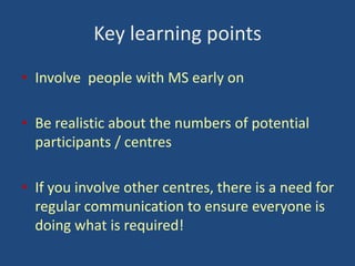 Key learning points
• Involve people with MS early on
• Be realistic about the numbers of potential
participants / centres
• If you involve other centres, there is a need for
regular communication to ensure everyone is
doing what is required!

 