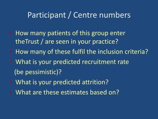 Participant / Centre numbers
• How many patients of this group enter
theTrust / are seen in your practice?
• How many of these fulfil the inclusion criteria?
• What is your predicted recruitment rate
(be pessimistic)?
• What is your predicted attrition?
• What are these estimates based on?

 