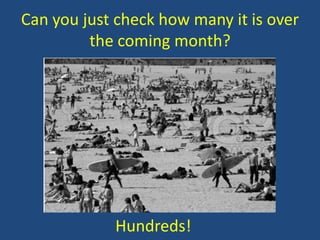 Can you just check how many it is over
the coming month?

Hundreds!

 