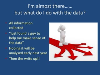 I’m almost there……
but what do I do with the data?
• All information
collected
• “just found a guy to
help me make sense of
the data”
• Hoping it will be
analysed early next year
• Then the write up!!

 