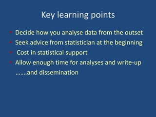 Key learning points
•
•
•
•

Decide how you analyse data from the outset
Seek advice from statistician at the beginning
Cost in statistical support
Allow enough time for analyses and write-up
…….and dissemination

 