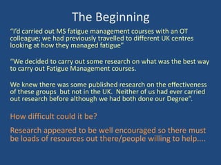 The Beginning
“I’d carried out MS fatigue management courses with an OT
colleague; we had previously travelled to different UK centres
looking at how they managed fatigue”
“We decided to carry out some research on what was the best way
to carry out Fatigue Management courses.
We knew there was some published research on the effectiveness
of these groups but not in the UK. Neither of us had ever carried
out research before although we had both done our Degree”.

How difficult could it be?

Research appeared to be well encouraged so there must
be loads of resources out there/people willing to help....

 