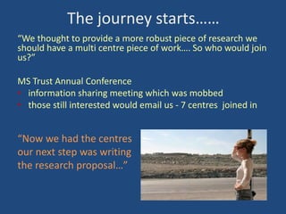 The journey starts……
“We thought to provide a more robust piece of research we
should have a multi centre piece of work…. So who would join
us?”

MS Trust Annual Conference
• information sharing meeting which was mobbed
• those still interested would email us - 7 centres joined in

“Now we had the centres
our next step was writing
the research proposal…”

 