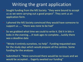 Writing the grant application
• Sought funding from the MS Society “they were bound to accept
us as we were carrying out a good project”. They sent us an
application form.
• I phoned the MS Society convinced they would have someone to
support us ….. “there was none to be had”

• So we grabbed what time we could to write it. Did it in bits n
bobs in the evening…..It took ages to complete….luckily there
was a deadline date
• “Wrote it entirely ourselves, no help”. Funding requested was
for the study days which would prepare all the centres. Some
funding for the analyses
• Submitted it. “Were convinced there would be no issues and we
would be accepted…. Eagerly awaited our funding”

 
