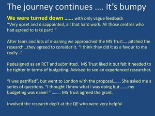 The journey continues …. It’s bumpy
We were turned down …… with only vague feedback
“Very upset and disappointed, all that hard work. All those centres who
had agreed to take part! ”

After tears and lots of moaning we approached the MS Trust…. pitched the
research...they agreed to consider it. “I think they did it as a favour to me
really...”
Redesigned as an RCT and submitted. MS Trust liked it but felt it needed to
be tighter in terms of budgeting. Advised to see an experienced researcher.
“I was petrified”, but went to London with the proposal……. She asked me a
series of questions. “I thought I knew what I was doing but……..my
budgeting was naive! ” …….. MS Trust agreed the grant.
Involved the research dep’t at the QE who were very helpful

 