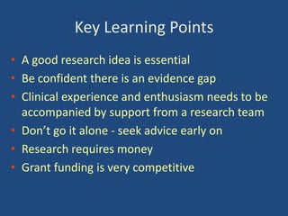 Key Learning Points
• A good research idea is essential
• Be confident there is an evidence gap
• Clinical experience and enthusiasm needs to be
accompanied by support from a research team
• Don’t go it alone - seek advice early on
• Research requires money
• Grant funding is very competitive

 
