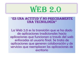	web 2.0 “es una actitud y no precisamente una tecnología” La Web 2.0 es la transición que se ha dado de aplicaciones tradicionales hacia aplicaciones que funcionan a través del web enfocadas al usuario final. Se trata de aplicaciones que generen colaboración y de servicios que reemplacen las aplicaciones de escritorio 