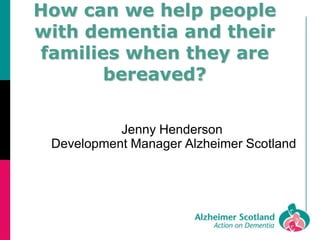 How can we help people
with dementia and their
families when they are
bereaved?
Jenny Henderson
Development Manager Alzheimer Scotland
 