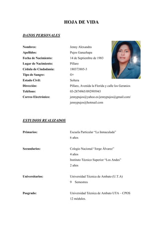 HOJA DE VIDA

DATOS PERSONALES


Nombres:                  Jenny Alexandra
Apellidos:                Pujos Ganazhapa
Fecha de Nacimiento:      14 de Septiembre de 1983
Lugar de Nacimiento:      Píllaro
Cédula de Ciudadanía:     180373885-3
Tipo de Sangre:           O+
Estado Civil:             Soltera
Dirección:                Píllaro, Avenida la Florida y calle los Geranios
Teléfono:                 03-2874965/092995943
Correo Electrónico:       jennypujos@yahoo.es/jennypujos@gmail.com/
                          jennypujos@hotmail.com




ESTUDIOS REALIZADOS


Primarios:                Escuela Particular “La Inmaculada”
                          6 años


Secundarios:              Colegio Nacional “Jorge Álvarez”
                          4 años
                          Instituto Técnico Superior “Los Andes”
                          2 años


Universitarios:           Universidad Técnica de Ambato (U.T.A)
                          9    Semestres


Posgrado:                 Universidad Técnica de Ambato UTA – CPOS
                          12 módulos.
 