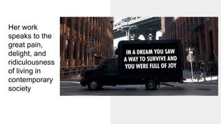 Her work
speaks to the
great pain,
delight, and
ridiculousness
of living in
contemporary
society
 