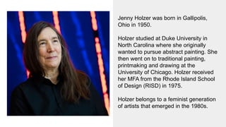Jenny Holzer was born in Gallipolis,
Ohio in 1950.
Holzer studied at Duke University in
North Carolina where she originally
wanted to pursue abstract painting. She
then went on to traditional painting,
printmaking and drawing at the
University of Chicago. Holzer received
her MFA from the Rhode Island School
of Design (RISD) in 1975.
Holzer belongs to a feminist generation
of artists that emerged in the 1980s.
 