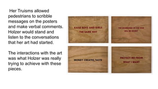 Her Truisms allowed
pedestrians to scribble
messages on the posters
and make verbal comments.
Holzer would stand and
listen to the conversations
that her art had started.
The interactions with the art
was what Holzer was really
trying to achieve with these
pieces.
 