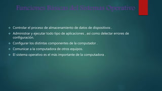 Funciones Básicas del Sistemas Operativo
 Controlar el proceso de almacenamiento de datos de dispositivos .
 Administrar y ejecutar todo tipo de aplicaciones , así como delectar errores de
configuración.
 Configurar los distintas componentes de la computador .
 Comunicar a la computadora de otros equipos.
 El sistema operativo es el más importante de la computadora .
 