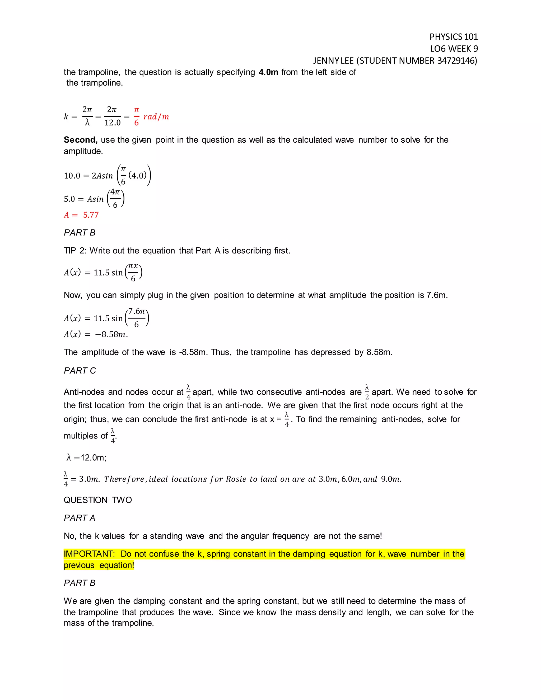 PHYSICS101
LO6 WEEK 9
JENNYLEE (STUDENT NUMBER 34729146)
the trampoline, the question is actually specifying 4.0m from the left side of
the trampoline.
𝑘 =
2𝜋
λ
=
2𝜋
12.0
=
𝜋
6
𝑟𝑎𝑑/𝑚
Second, use the given point in the question as well as the calculated wave number to solve for the
amplitude.
10.0 = 2𝐴𝑠𝑖𝑛 (
𝜋
6
(4.0))
5.0 = 𝐴𝑠𝑖𝑛 (
4𝜋
6
)
𝐴 = 5.77
PART B
TIP 2: Write out the equation that Part A is describing first.
𝐴( 𝑥) = 11.5 sin(
𝜋𝑥
6
)
Now, you can simply plug in the given position to determine at what amplitude the position is 7.6m.
𝐴( 𝑥) = 11.5 sin(
7.6𝜋
6
)
𝐴( 𝑥) = −8.58𝑚.
The amplitude of the wave is -8.58m. Thus, the trampoline has depressed by 8.58m.
PART C
Anti-nodes and nodes occur at
λ
4
apart, while two consecutive anti-nodes are
λ
2
apart. We need to solve for
the first location from the origin that is an anti-node. We are given that the first node occurs right at the
origin; thus, we can conclude the first anti-node is at x =
λ
4
. To find the remaining anti-nodes, solve for
multiples of
λ
4
.
λ =12.0m;
λ
4
= 3.0𝑚. 𝑇ℎ𝑒𝑟𝑒𝑓𝑜𝑟𝑒, 𝑖𝑑𝑒𝑎𝑙 𝑙𝑜𝑐𝑎𝑡𝑖𝑜𝑛𝑠 𝑓𝑜𝑟 𝑅𝑜𝑠𝑖𝑒 𝑡𝑜 𝑙𝑎𝑛𝑑 𝑜𝑛 𝑎𝑟𝑒 𝑎𝑡 3.0𝑚, 6.0𝑚, 𝑎𝑛𝑑 9.0𝑚.
QUESTION TWO
PART A
No, the k values for a standing wave and the angular frequency are not the same!
IMPORTANT: Do not confuse the k, spring constant in the damping equation for k, wave number in the
previous equation!
PART B
We are given the damping constant and the spring constant, but we still need to determine the mass of
the trampoline that produces the wave. Since we know the mass density and length, we can solve for the
mass of the trampoline.
 