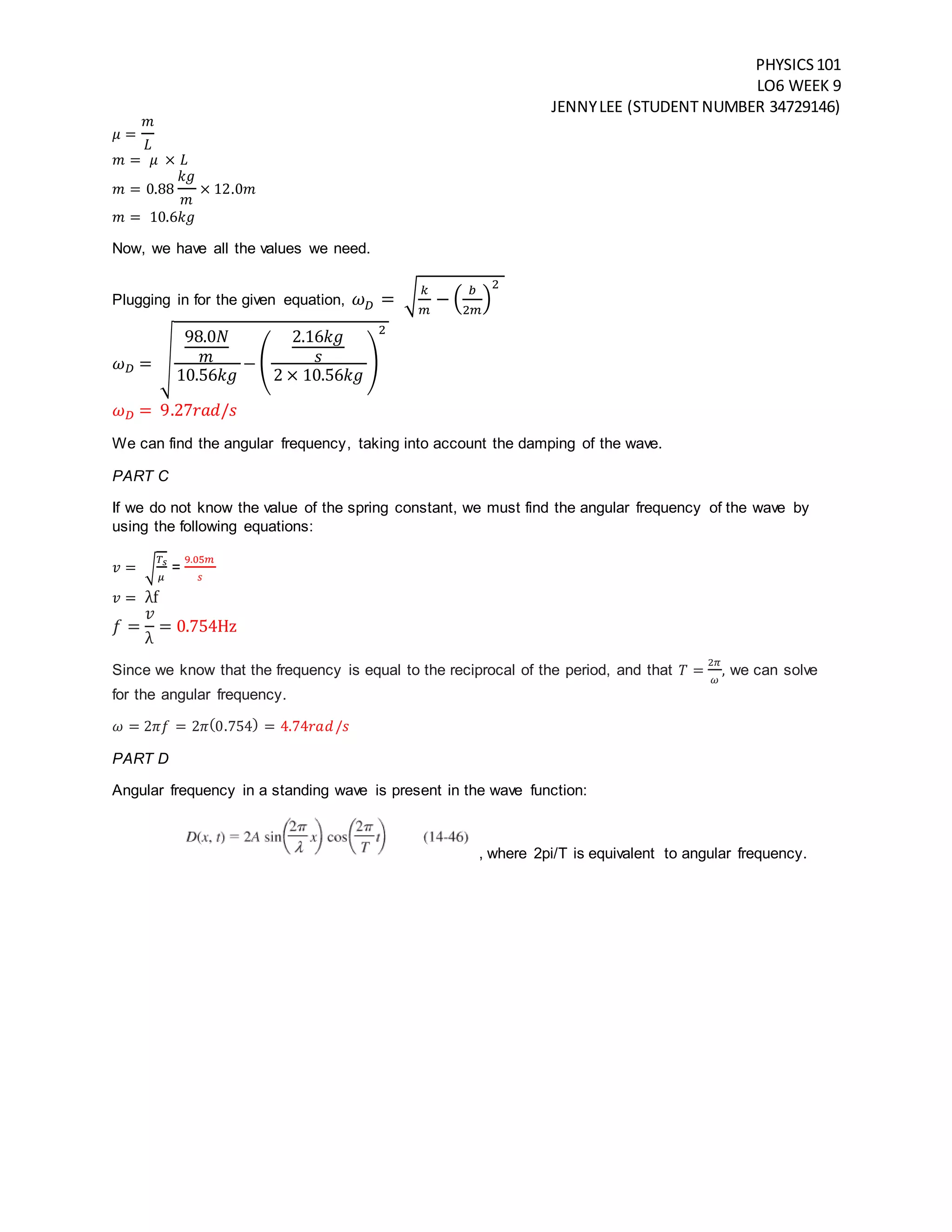 PHYSICS101
LO6 WEEK 9
JENNYLEE (STUDENT NUMBER 34729146)
𝜇 =
𝑚
𝐿
𝑚 = 𝜇 × 𝐿
𝑚 = 0.88
𝑘𝑔
𝑚
× 12.0𝑚
𝑚 = 10.6𝑘𝑔
Now, we have all the values we need.
Plugging in for the given equation, 𝜔 𝐷 = √ 𝑘
𝑚
− (
𝑏
2𝑚
)
2
𝜔 𝐷 = √
98.0𝑁
𝑚
10.56𝑘𝑔
− (
2.16𝑘𝑔
𝑠
2 × 10.56𝑘𝑔
)
2
𝜔 𝐷 = 9.27𝑟𝑎𝑑/𝑠
We can find the angular frequency, taking into account the damping of the wave.
PART C
If we do not know the value of the spring constant, we must find the angular frequency of the wave by
using the following equations:
𝑣 = √
𝑇 𝑠
𝜇
=
9.05𝑚
𝑠
𝑣 = λf
𝑓 =
𝑣
λ
= 0.754Hz
Since we know that the frequency is equal to the reciprocal of the period, and that 𝑇 =
2𝜋
𝜔
, we can solve
for the angular frequency.
𝜔 = 2𝜋𝑓 = 2𝜋(0.754) = 4.74𝑟𝑎𝑑/𝑠
PART D
Angular frequency in a standing wave is present in the wave function:
, where 2pi/T is equivalent to angular frequency.
 