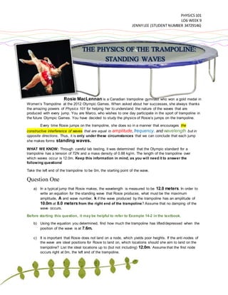 PHYSICS101
LO6 WEEK 9
JENNYLEE (STUDENT NUMBER 34729146)
THE PHYSICS OF THE TRAMPOLINE:
STANDING WAVES
Rosie MacLennan is a Canadian trampoline gymnast who won a gold medal in
Women’s Trampoline at the 2012 Olympic Games. When asked about her successes, she always thanks
the amazing powers of Physics 101 for helping her to understand the nature of the waves that are
produced with every jump. You are Marco, who wishes to one day participate in the sport of trampoline in
the future Olympic Games. You have decided to study the physics of Rosie’s jumps on the trampoline.
Every time Rosie jumps on the trampoline, she does so in a manner that encourages the
constructive interference of waves that are equal in amplitude, frequency, and wavelength but in
opposite directions. Thus, it is only under these circumstances that we can conclude that each jump
she makes forms standing waves.
WHAT WE KNOW: Through careful lab testing, it was determined that the Olympic standard for a
trampoline has a tension of 72N and a mass density of 0.88 kg/m. The length of the trampoline over
which waves occur is 12.0m. Keep this information in mind, as you will need it to answer the
following questions!
Take the left end of the trampoline to be 0m, the starting point of the wave.
Question One
a) In a typical jump that Rosie makes, the wavelength is measured to be 12.0 meters. In order to
write an equation for the standing wave that Rosie produces, what must be the maximum
amplitude, A and wave number, k if the wave produced by the trampoline has an amplitude of
10.0m at 8.0 meters from the right end of the trampoline? Assume that no damping of the
wave occurs.
Before starting this question, it may be helpful to refer to Example 14-2 in the textbook.
b) Using the equation you determined, find how much the trampoline has lifted/depressed when the
position of the wave is at 7.6m.
c) It is important that Rosie does not land on a node, which yields poor heights. If the anti-nodes of
the wave are ideal positions for Rosie to land on, which locations should she aim to land on the
trampoline? List the ideal locations up to (but not including) 12.0m. Assume that the first node
occurs right at 0m, the left end of the trampoline.
 