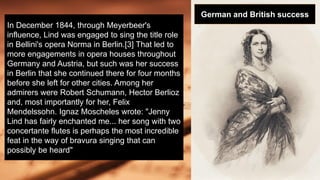 In December 1844, through Meyerbeer's
influence, Lind was engaged to sing the title role
in Bellini's opera Norma in Berlin.[3] That led to
more engagements in opera houses throughout
Germany and Austria, but such was her success
in Berlin that she continued there for four months
before she left for other cities. Among her
admirers were Robert Schumann, Hector Berlioz
and, most importantly for her, Felix
Mendelssohn. Ignaz Moscheles wrote: "Jenny
Lind has fairly enchanted me... her song with two
concertante flutes is perhaps the most incredible
feat in the way of bravura singing that can
possibly be heard"
German and British success
 