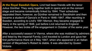 At the Royal Swedish Opera, Lind had been friends with the tenor
Julius Günther. They sang together both in opera and on the concert
stage and became romantically linked by 1844. Their schedules
separated them, however, as Günther remained in Stockholm and then
became a student of Garcia's in Paris in 1846–1847. After reuniting in
Sweden, according to Lind's 1891 Memoir, they became engaged to
marry in the spring of 1848, just before Lind returned to England.
However, the two broke off the engagement in October of the same year.
After a successful season in Vienna, where she was mobbed by admirers
and feted by the Imperial Family, Lind traveled to London and gave her
first performance there on 4 May 1847, when she appeared in an Italian
version of Meyerbeer's Robert le diable. It was attended by Queen
Victoria
 
