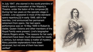 In July 1847, she starred in the world première of
Verdi's opera I masnadieri at Her Majesty's
Theatre, under the baton of the composer.[8]
During her two years on the operatic stage in
London, Lind appeared in most of the standard
opera repertory.[3] In early 1849, still in her
twenties, Lind announced her permanent
retirement from opera. Her last opera
performance was on 10 May 1849 in Robert le
diable; Queen Victoria and other members of the
Royal Family were present. Lind's biographer
Francis Rogers wrote, "The reasons for her early
retirement have been much discussed for nearly
a century, but remain today a matter of mystery.
Many possible explanations have been
advanced, but not one of them has been
verified"
 