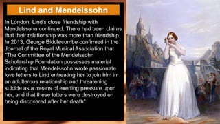 In London, Lind's close friendship with
Mendelssohn continued. There had been claims
that their relationship was more than friendship.
In 2013, George Biddlecombe confirmed in the
Journal of the Royal Musical Association that
"The Committee of the Mendelssohn
Scholarship Foundation possesses material
indicating that Mendelssohn wrote passionate
love letters to Lind entreating her to join him in
an adulterous relationship and threatening
suicide as a means of exerting pressure upon
her, and that these letters were destroyed on
being discovered after her death"
Lind and Mendelssohn
 