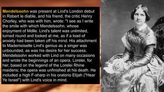 Mendelssohn was present at Lind's London debut
in Robert le diable, and his friend, the critic Henry
Chorley, who was with him, wrote: "I see as I write
the smile with which Mendelssohn, whose
enjoyment of Mdlle. Lind's talent was unlimited,
turned round and looked at me, as if a load of
anxiety had been taken off his mind. His attachment
to Mademoiselle Lind's genius as a singer was
unbounded, as was his desire for her success.
Mendelssohn worked with Lind on many occasions
and wrote the beginnings of an opera, Lorelei, for
her, based on the legend of the Lorelei Rhine
maidens; the opera was unfinished at his death. He
included a high F-sharp in his oratorio Elijah ("Hear
Ye Israel") with Lind's voice in mind.
 