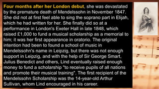 Four months after her London debut, she was devastated
by the premature death of Mendelssohn in November 1847.
She did not at first feel able to sing the soprano part in Elijah,
which he had written for her. She finally did so at a
performance in London's Exeter Hall in late 1848, which
raised £1,000 to fund a musical scholarship as a memorial to
him; it was her first appearance in oratorio. The original
intention had been to found a school of music in
Mendelssohn's name in Leipzig, but there was not enough
support in Leipzig, and with the help of Sir George Smart,
Julius Benedict and others, Lind eventually raised enough
money to fund a scholarship "to receive pupils of all nations
and promote their musical training". The first recipient of the
Mendelssohn Scholarship was the 14-year-old Arthur
Sullivan, whom Lind encouraged in his career.
 