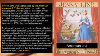 In 1849, Lind was approached by the American
showman P. T. Barnum with a proposal to tour
throughout the United States for more than a year.
Realising that it would yield large sums for her
favoured charities, particularly the endowment of free
schools in her native Sweden, Lind agreed. Her
financial demands were stringent, but Barnum met
them, and in 1850, they reached agreement.
Together with a supporting baritone, Giovanni Belletti,
and her London colleague, Julius Benedict, as pianist,
arranger and conductor, Lind sailed to America in
September 1850. Barnum's advance publicity made
her a celebrity even before she arrived in the US, and
she received a wild reception on arriving in New York.
Tickets for some of her concerts were in such demand
that Barnum sold them by auction. The enthusiasm of
the public was so strong that the American press
coined the term "Lind mania"
American tour
 