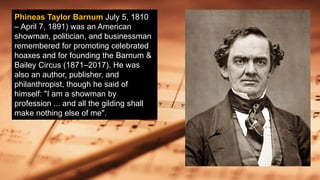 Phineas Taylor Barnum July 5, 1810
– April 7, 1891) was an American
showman, politician, and businessman
remembered for promoting celebrated
hoaxes and for founding the Barnum &
Bailey Circus (1871–2017). He was
also an author, publisher, and
philanthropist, though he said of
himself: "I am a showman by
profession ... and all the gilding shall
make nothing else of me".
 