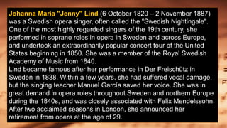 Johanna Maria "Jenny" Lind (6 October 1820 – 2 November 1887)
was a Swedish opera singer, often called the "Swedish Nightingale".
One of the most highly regarded singers of the 19th century, she
performed in soprano roles in opera in Sweden and across Europe,
and undertook an extraordinarily popular concert tour of the United
States beginning in 1850. She was a member of the Royal Swedish
Academy of Music from 1840.
Lind became famous after her performance in Der Freischütz in
Sweden in 1838. Within a few years, she had suffered vocal damage,
but the singing teacher Manuel García saved her voice. She was in
great demand in opera roles throughout Sweden and northern Europe
during the 1840s, and was closely associated with Felix Mendelssohn.
After two acclaimed seasons in London, she announced her
retirement from opera at the age of 29.
 