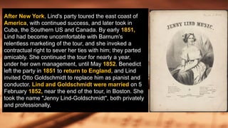 After New York, Lind's party toured the east coast of
America, with continued success, and later took in
Cuba, the Southern US and Canada. By early 1851,
Lind had become uncomfortable with Barnum's
relentless marketing of the tour, and she invoked a
contractual right to sever her ties with him; they parted
amicably. She continued the tour for nearly a year,
under her own management, until May 1852. Benedict
left the party in 1851 to return to England, and Lind
invited Otto Goldschmidt to replace him as pianist and
conductor. Lind and Goldschmidt were married on 5
February 1852, near the end of the tour, in Boston. She
took the name "Jenny Lind-Goldschmidt", both privately
and professionally.
 