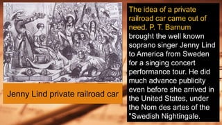 The idea of a private
railroad car came out of
need. P. T. Barnum
brought the well known
soprano singer Jenny Lind
to America from Sweden
for a singing concert
performance tour. He did
much advance publicity
even before she arrived in
the United States, under
the Nom des artes of the
"Swedish Nightingale.
Jenny Lind private railroad car
 
