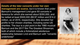 Details of the later concerts under her own
management are scarce, but it is known that under
Barnum's management Lind gave 93 concerts in
America for which she earned about $350,000, and
he netted at least $500,000 ($9.97 million and $14.2
million, as of 2015, respectively). She donated her
profits to her chosen charities, including some US
charities. The tour is a plot point in the 1980 musical
Barnum and the 2017 film The Greatest Showman,
both of which include a fictionalized adulterous
relationship between Lind and Barnum with "romantic
undertones"
 