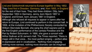 Lind and Goldschmidt returned to Europe together in May 1852.
They lived first in Dresden, Germany, and, from 1855, in England
for the rest of their lives. They had three children: Otto, born
September 1853 in Germany, Jenny, born March 1857 in
England, and Ernest, born January 1861 in England.
Although she refused all requests to appear in opera after her
return to Europe, Lind continued to perform in the concert hall. In
1856, at the invitation of the Philharmonic Society conducted by
William Sterndale Bennett, she sang the chief soprano part in
the first English performance of the cantata Paradise and the
Peri by Robert Schumann. In 1866, she gave a concert with
Arthur Sullivan at St James's Hall. The Times reported, "there is
magic still in that voice... the most perfect singing – perfect alike
in expression and in vocalization... Nothing more engaging,
nothing more earnest, nothing more dramatic can be imagined
Later years
 