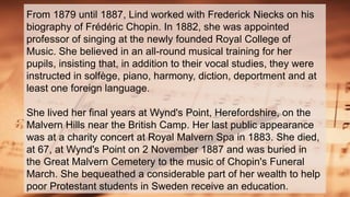 From 1879 until 1887, Lind worked with Frederick Niecks on his
biography of Frédéric Chopin. In 1882, she was appointed
professor of singing at the newly founded Royal College of
Music. She believed in an all-round musical training for her
pupils, insisting that, in addition to their vocal studies, they were
instructed in solfège, piano, harmony, diction, deportment and at
least one foreign language.
She lived her final years at Wynd's Point, Herefordshire, on the
Malvern Hills near the British Camp. Her last public appearance
was at a charity concert at Royal Malvern Spa in 1883. She died,
at 67, at Wynd's Point on 2 November 1887 and was buried in
the Great Malvern Cemetery to the music of Chopin's Funeral
March. She bequeathed a considerable part of her wealth to help
poor Protestant students in Sweden receive an education.
 
