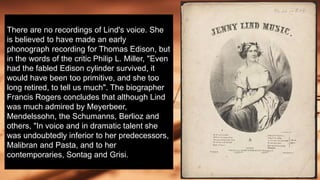 There are no recordings of Lind's voice. She
is believed to have made an early
phonograph recording for Thomas Edison, but
in the words of the critic Philip L. Miller, "Even
had the fabled Edison cylinder survived, it
would have been too primitive, and she too
long retired, to tell us much". The biographer
Francis Rogers concludes that although Lind
was much admired by Meyerbeer,
Mendelssohn, the Schumanns, Berlioz and
others, "In voice and in dramatic talent she
was undoubtedly inferior to her predecessors,
Malibran and Pasta, and to her
contemporaries, Sontag and Grisi.
 