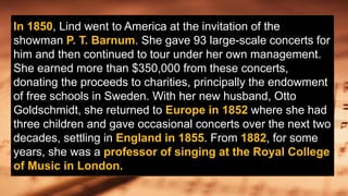 In 1850, Lind went to America at the invitation of the
showman P. T. Barnum. She gave 93 large-scale concerts for
him and then continued to tour under her own management.
She earned more than $350,000 from these concerts,
donating the proceeds to charities, principally the endowment
of free schools in Sweden. With her new husband, Otto
Goldschmidt, she returned to Europe in 1852 where she had
three children and gave occasional concerts over the next two
decades, settling in England in 1855. From 1882, for some
years, she was a professor of singing at the Royal College
of Music in London.
 