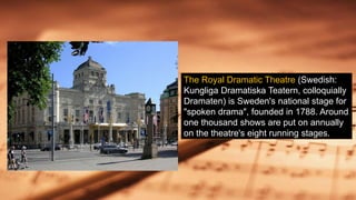 The Royal Dramatic Theatre (Swedish:
Kungliga Dramatiska Teatern, colloquially
Dramaten) is Sweden's national stage for
"spoken drama", founded in 1788. Around
one thousand shows are put on annually
on the theatre's eight running stages.
 