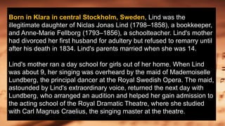 Born in Klara in central Stockholm, Sweden, Lind was the
illegitimate daughter of Niclas Jonas Lind (1798–1858), a bookkeeper,
and Anne-Marie Fellborg (1793–1856), a schoolteacher. Lind's mother
had divorced her first husband for adultery but refused to remarry until
after his death in 1834. Lind's parents married when she was 14.
Lind's mother ran a day school for girls out of her home. When Lind
was about 9, her singing was overheard by the maid of Mademoiselle
Lundberg, the principal dancer at the Royal Swedish Opera. The maid,
astounded by Lind's extraordinary voice, returned the next day with
Lundberg, who arranged an audition and helped her gain admission to
the acting school of the Royal Dramatic Theatre, where she studied
with Carl Magnus Craelius, the singing master at the theatre.
 