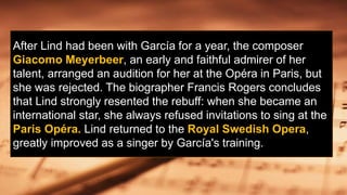 After Lind had been with García for a year, the composer
Giacomo Meyerbeer, an early and faithful admirer of her
talent, arranged an audition for her at the Opéra in Paris, but
she was rejected. The biographer Francis Rogers concludes
that Lind strongly resented the rebuff: when she became an
international star, she always refused invitations to sing at the
Paris Opéra. Lind returned to the Royal Swedish Opera,
greatly improved as a singer by García's training.
 
