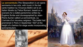 La sonnambula (The Sleepwalker) is an opera
semiseria in two acts, with music in the bel
canto tradition by Vincenzo Bellini set to an
Italian libretto by Felice Romani, based on a
scenario for a ballet-pantomime written by
Eugène Scribe and choreographed by Jean-
Pierre Aumer called La somnambule, ou
L'arrivée d'un nouveau seigneur. The ballet had
premiered in Paris in September 1827 at the
height of a fashion for stage works incorporating
somnambulism.
 